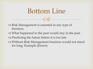 
 Risk Management is essential in any type of
business.
 What happened in the past would stay in the past.
 Predicting the future before it is too late.
 Without Risk Management business would not stand
for long. Example (Enron)
Bottom Line
 