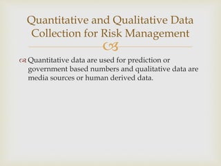 
 Quantitative data are used for prediction or
government based numbers and qualitative data are
media sources or human derived data.
Quantitative and Qualitative Data
Collection for Risk Management
 