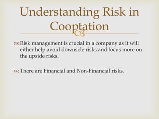 
 Risk management is crucial in a company as it will
either help avoid downside risks and focus more on
the upside risks.
 There are Financial and Non-Financial risks.
Understanding Risk in
Cooptation
 