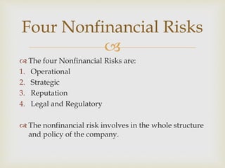 
 The four Nonfinancial Risks are:
1. Operational
2. Strategic
3. Reputation
4. Legal and Regulatory
 The nonfinancial risk involves in the whole structure
and policy of the company.
Four Nonfinancial Risks
 
