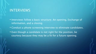 INTERVIEWS
• Interviews follow a basic structure: An opening, Exchange of
information, and a closing.
• Conduct a phone screening interview to eliminate candidates.
• Even though a candidate is not right for the position, be
courtesy because they may be a fit for a future opening.