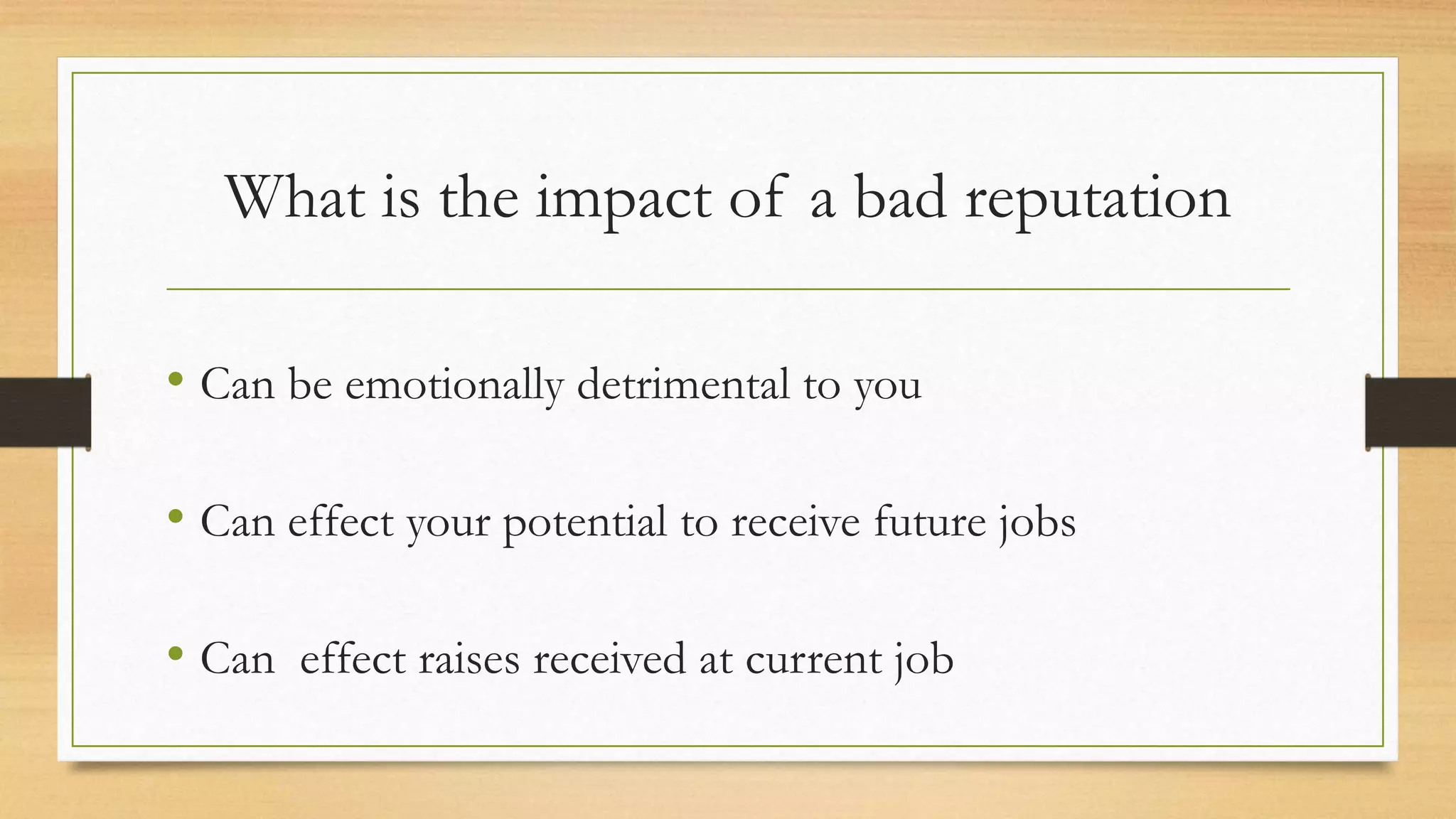 What is the impact of a bad reputation
• Can be emotionally detrimental to you
• Can effect your potential to receive future jobs
• Can effect raises received at current job