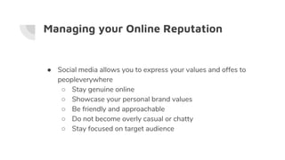 Managing your Online Reputation
● Social media allows you to express your values and offes to
peopleverywhere
○ Stay genuine online
○ Showcase your personal brand values
○ Be friendly and approachable
○ Do not become overly casual or chatty
○ Stay focused on target audience
 