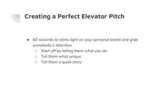 Creating a Perfect Elevator Pitch
● 60 seconds to shine light on your personal brand and grab
somebody’s attention
○ Start off by telling them what you do
○ Tell them what unique
○ Tell them a quick story
 