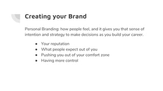 Creating your Brand
Personal Branding: how people feel, and it gives you that sense of
intention and strategy to make decisions as you build your career.
● Your reputation
● What people expect out of you
● Pushing you out of your comfort zone
● Having more control
 