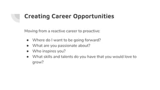Creating Career Opportunities
Moving from a reactive career to proactive:
● Where do I want to be going forward?
● What are you passionate about?
● Who inspires you?
● What skills and talents do you have that you would love to
grow?
 