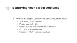 Identifying your Target Audience
● Who are the people. Communities, companies, or industries
○ Sync whenorking together
○ People you click with
○ People outside your immediate of influence
○ Find people who value you
○ Figure out what you need to deliver
 