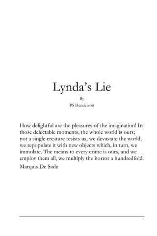Lynda’s Lie
                           By
                      PS Henderson



How delightful are the pleasures of the imagination! In
those delectable moments, the whole world is ours;
not a single creature resists us, we devastate the world,
we repopulate it with new objects which, in turn, we
immolate. The means to every crime is ours, and we
employ them all, we multiply the horror a hundredfold.
Marquis De Sade




                                                        1
 