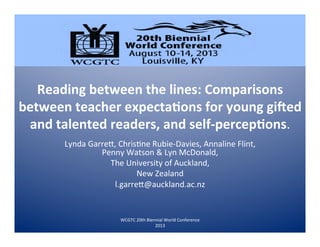 Reading	
  between	
  the	
  lines:	
  Comparisons	
  
between	
  teacher	
  expecta7ons	
  for	
  young	
  gi;ed	
  
and	
  talented	
  readers,	
  and	
  self-­‐percep7ons.	
  
Lynda	
  Garre+,	
  Chris1ne	
  Rubie-­‐Davies,	
  Annaline	
  Flint,	
  
Penny	
  Watson	
  &	
  Lyn	
  McDonald,	
  
The	
  University	
  of	
  Auckland,	
  
New	
  Zealand	
  
l.garre+@auckland.ac.nz	
  
WCGTC	
  20th	
  Biennial	
  World	
  Conference	
  
2013	
  
 