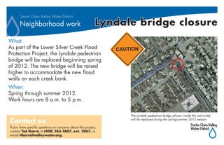 Santa Clara Valley Water District

      Neighborhood work                                      Lyndale bridge closure
What:
As part of the Lower Silver Creek Flood
Protection Project, the Lyndale pedestrian
bridge will be replaced beginning spring
of 2012. The new bridge will be raised
higher to accommodate the new flood
walls on each creek bank.
When:
Spring through summer 2012.
Work hours are 8 a.m. to 5 p.m.

                                                                   The Lyndale pedestrian bridge (shown inside the red circle)

Contact us                                                         will be replaced during the spring-summer 2012 season.

If you have specific questions or concerns about this project,
contact Ted Ibarra at (408) 265-2607, ext. 2067, or
e-mail tibarra@valleywater.org.
 