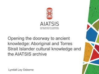 Opening the doorway to ancient
knowledge: Aboriginal and Torres
Strait Islander cultural knowledge and
the AIATSIS archive
Lyndall Ley Osborne
 