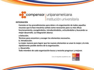 INTEGRACIÓN	Consiste en los procedimientos para dotar a la organización de todos aquellos recursos que la fase mecánica señala como necesarios para su más eficaz funcionamiento, escogiéndolos, introduciéndolos, articulándolos y buscando su mejor desarrollo. La integración abarca:	a Selección. Técnicas para encontrar y escoger los elementos necesarios.b. Introducción. La mejor manera para lograr que los nuevos elementos se unan lo mejor y lo más rápidamente posible dentro de la organización.c. Desarrollo.Todo miembro de cada organización busca y necesita progresar y mejorar.