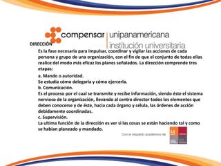 DIRECCIÓN	Es la fase necesaria para impulsar, coordinar y vigilar las acciones de cada persona y grupo de una organización, con el fin de que el conjunto de todas ellas realice del modo más eficaz los planes señalados. La dirección comprende tres etapas:	a. Mando o autoridad. Se estudia cómo delegarla y cómo ejercerla.b. Comunicación. Es el proceso por el cual se transmite y recibe información, siendo éste el sistema nervioso de la organización, llevando al centro director todos los elementos que deben conocerse y de éste, hacia cada órgano y célula, las órdenes de acción debidamente coordinadas.c. Supervisión.La ultima función de la dirección es ver si las cosas se están haciendo tal y como se habían planeado y mandado.