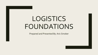 LOGISTICS
FOUNDATIONS
Prepared and Presented By: Aric Smoker
 