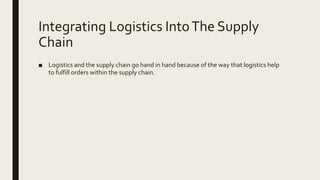Integrating Logistics IntoThe Supply
Chain
■ Logistics and the supply chain go hand in hand because of the way that logistics help
to fulfill orders within the supply chain.
 