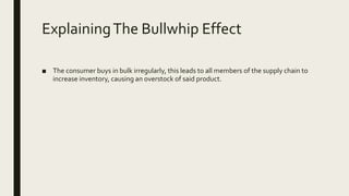ExplainingThe Bullwhip Effect
■ The consumer buys in bulk irregularly, this leads to all members of the supply chain to
increase inventory, causing an overstock of said product.
 