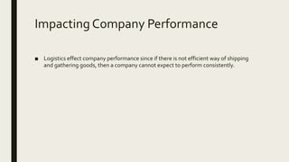 Impacting Company Performance
■ Logistics effect company performance since if there is not efficient way of shipping
and gathering goods, then a company cannot expect to perform consistently.
 