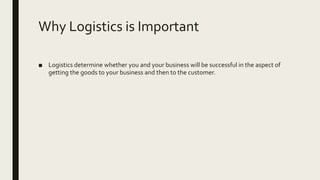 Why Logistics is Important
■ Logistics determine whether you and your business will be successful in the aspect of
getting the goods to your business and then to the customer.
 