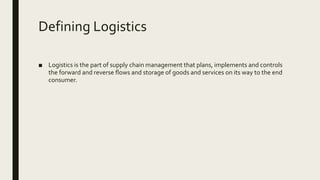 Defining Logistics
■ Logistics is the part of supply chain management that plans, implements and controls
the forward and reverse flows and storage of goods and services on its way to the end
consumer.
 