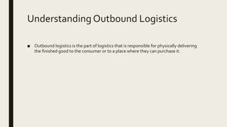 Understanding Outbound Logistics
■ Outbound logistics is the part of logistics that is responsible for physically delivering
the finished good to the consumer or to a place where they can purchase it.
 