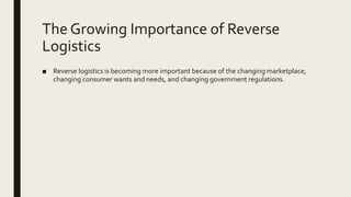 The Growing Importance of Reverse
Logistics
■ Reverse logistics is becoming more important because of the changing marketplace,
changing consumer wants and needs, and changing government regulations.
 