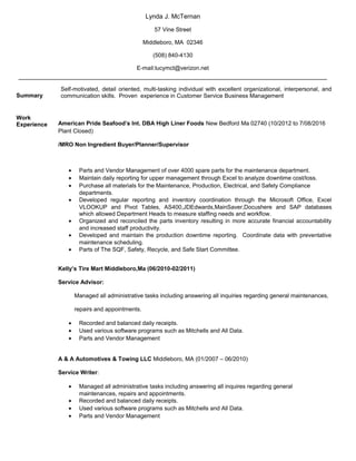 Lynda J. McTernan
57 Vine Street
Middleboro, MA 02346
(508) 840-4130
E-mail:lucymct@verizon.net
Summary
Self-motivated, detail oriented, multi-tasking individual with excellent organizational, interpersonal, and
communication skills. Proven experience in Customer Service Business Management
Work
Experience American Pride Seafood’s Int. DBA High Liner Foods New Bedford Ma 02740 (10/2012 to 7/08/2016
Plant Closed)
/MRO Non Ingredient Buyer/Planner/Supervisor
• Parts and Vendor Management of over 4000 spare parts for the maintenance department.
• Maintain daily reporting for upper management through Excel to analyze downtime cost/loss.
• Purchase all materials for the Maintenance, Production, Electrical, and Safety Compliance
departments.
• Developed regular reporting and inventory coordination through the Microsoft Office, Excel
VLOOKUP and Pivot Tables, AS400,JDEdwards,MainSaver,Docushere and SAP databases
which allowed Department Heads to measure staffing needs and workflow.
• Organized and reconciled the parts inventory resulting in more accurate financial accountability
and increased staff productivity.
• Developed and maintain the production downtime reporting. Coordinate data with preventative
maintenance scheduling.
• Parts of The SQF, Safety, Recycle, and Safe Start Committee.
Kelly’s Tire Mart Middleboro,Ma (06/2010-02/2011)
Service Advisor:
Managed all administrative tasks including answering all inquiries regarding general maintenances,
repairs and appointments.
• Recorded and balanced daily receipts.
• Used various software programs such as Mitchells and All Data.
• Parts and Vendor Management
A & A Automotives & Towing LLC Middleboro, MA (01/2007 – 06/2010)
Service Writer:
• Managed all administrative tasks including answering all inquires regarding general
maintenances, repairs and appointments.
• Recorded and balanced daily receipts.
• Used various software programs such as Mitchells and All Data.
• Parts and Vendor Management
 