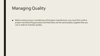 Managing Quality
■ Before outsourcing or considering a third party manufacturer, you must first confirm
proper manufacturing processes and that they use the same quality supplies that you
use in order to maintain quality.
 
