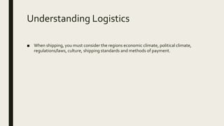 Understanding Logistics
■ When shipping, you must consider the regions economic climate, political climate,
regulations/laws, culture, shipping standards and methods of payment.
 