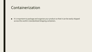 Containerization
■ It is important to package and organize your product so that it can be easily shipped
across the world in standardized shipping containers.
 
