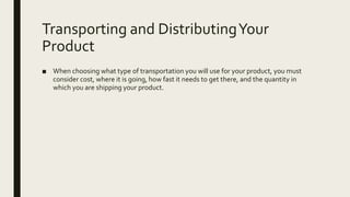 Transporting and DistributingYour
Product
■ When choosing what type of transportation you will use for your product, you must
consider cost, where it is going, how fast it needs to get there, and the quantity in
which you are shipping your product.
 