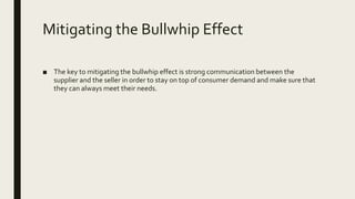 Mitigating the Bullwhip Effect
■ The key to mitigating the bullwhip effect is strong communication between the
supplier and the seller in order to stay on top of consumer demand and make sure that
they can always meet their needs.
 