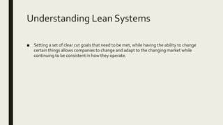 Understanding Lean Systems
■ Setting a set of clear cut goals that need to be met, while having the ability to change
certain things allows companies to change and adapt to the changing market while
continuing to be consistent in how they operate.
 