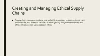 Creating and Managing Ethical Supply
Chains
■ Supply chain managers must use safe and ethical practices to keep customers and
workers safe, and investors satisfied all while getting things done as quickly and
efficiently as possible using codes of ethics.
 