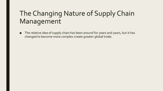 The Changing Nature of Supply Chain
Management
■ The relative idea of supply chain has been around for years and years, but it has
changed to become more complex create greater global trade.
 
