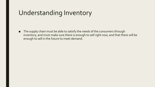 Understanding Inventory
■ The supply chain must be able to satisfy the needs of the consumers through
inventory, and must make sure there is enough to sell right now, and that there will be
enough to sell in the future to meet demand.
 