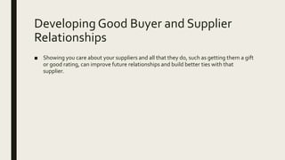 Developing Good Buyer and Supplier
Relationships
■ Showing you care about your suppliers and all that they do, such as getting them a gift
or good rating, can improve future relationships and build better ties with that
supplier.
 