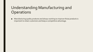 Understanding Manufacturing and
Operations
■ Manufacturing quality products and always working to improve those products is
important to retain customers and keep a competitive advantage.
 