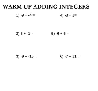 WARM UP ADDING INTEGERS
1) -9 + -4 = 4) -8 + 1=
2) 5 + -1 = 5) -6 + 5 =
3) -9 + -15 = 6) -7 + 11 =
 
