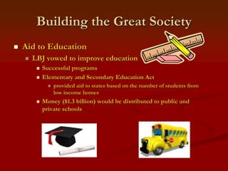 Building the Great Society
 Aid to Education
 LBJ vowed to improve education
 Successful programs
 Elementary and Secondary Education Act
 provided aid to states based on the number of students from
low income homes
 Money ($1.3 billion) would be distributed to public and
private schools
 
