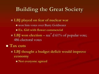 Building the Great Society
 LBJ played on fear of nuclear war
 won him votes over Barry Goldwater
 Ex. Girl with flower commercial
 LBJ won election – rec’d 61% of popular vote;
486 electoral votes
 Tax cuts
 LBJ thought a budget deficit would improve
economy
 Not everyone agreed
 