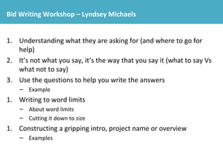 Bid Writing Workshop – Lyndsey Michaels 
1. Understanding what they are asking for (and where to go for 
help) 
2. It’s not what you say, it’s the way that you say it (what to say Vs 
what not to say) 
3. Use the questions to help you write the answers 
– Example 
1. Writing to word limits 
– About word limits 
– Cutting it down to size 
1. Constructing a gripping intro, project name or overview 
– Examples 
 