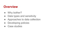 Overview
● Why bother?
● Data types and sensitivity
● Approaches to data collection
● Developing policies
● Case studies
 