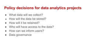 Policy decisions for data analytics projects
● What data will we collect?
● How will the data be stored?
● How will it be retained?
● Who will have access to the data?
● How can we inform users?
● Data governance
 