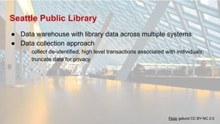 Seattle Public Library
● Data warehouse with library data across multiple systems
● Data collection approach
○ collect de-identified, high level transactions associated with individuals;
truncate data for privacy
Flickr gelund CC BY-NC 2.0
 