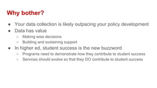Why bother?
● Your data collection is likely outpacing your policy development
● Data has value
○ Making wise decisions
○ Building and sustaining support
● In higher ed, student success is the new buzzword
○ Programs need to demonstrate how they contribute to student success
○ Services should evolve so that they DO contribute to student success
 