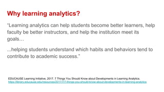 Why learning analytics?
“Learning analytics can help students become better learners, help
faculty be better instructors, and help the institution meet its
goals…
...helping students understand which habits and behaviors tend to
contribute to academic success.”
EDUCAUSE Learning Initiative, 2017. 7 Things You Should Know about Developments in Learning Analytics.
https://library.educause.edu/resources/2017/7/7-things-you-should-know-about-developments-in-learning-analytics
 