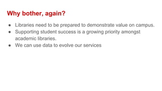 Why bother, again?
● Libraries need to be prepared to demonstrate value on campus.
● Supporting student success is a growing priority amongst
academic libraries.
● We can use data to evolve our services
 