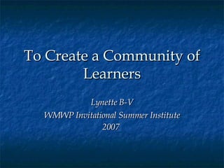 To Create a Community of Learners Lynette B-V WMWP Invitational Summer Institute 2007   