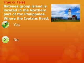 Yes
No
True or False
Batanes group island is
located in the Northern
part of the Philippines.
Where the Ivatans lived.
 