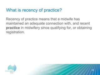 What is recency of practice?
Recency of practice means that a midwife has
maintained an adequate connection with, and recent
practice in midwifery since qualifying for, or obtaining
registration.
20
 